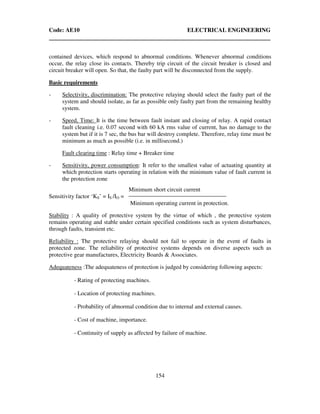 Code: AE10 ELECTRICAL ENGINEERING
154
contained devices, which respond to abnormal conditions. Whenever abnormal conditions
occur, the relay close its contacts. Thereby trip circuit of the circuit breaker is closed and
circuit breaker will open. So that, the faulty part will be disconnected from the supply.
Basic requirements
- Selectivity, discrimination: The protective relaying should select the faulty part of the
system and should isolate, as far as possible only faulty part from the remaining healthy
system.
- Speed, Time: It is the time between fault instant and closing of relay. A rapid contact
fault cleaning i.e. 0.07 second with 60 kA rms value of current, has no damage to the
system but if it is 7 sec, the bus bar will destroy complete. Therefore, relay time must be
minimum as much as possible (i.e. in millisecond.)
Fault clearing time : Relay time + Breaker time
- Sensitivity, power consumption: It refer to the smallest value of actuating quantity at
which protection starts operating in relation with the minimum value of fault current in
the protection zone
Minimum short circuit current
Sensitivity factor ‘KS’ = IS /IO =
Minimum operating current in protection.
Stability : A quality of protective system by the virtue of which , the protective system
remains operating and stable under certain specified conditions such as system disturbances,
through faults, transient etc.
Reliability : The protective relaying should not fail to operate in the event of faults in
protected zone. The reliability of protective systems depends on diverse aspects such as
protective gear manufactures, Electricity Boards & Associates.
Adequateness :The adequateness of protection is judged by considering following aspects:
- Rating of protecting machines.
- Location of protecting machines.
- Probability of abnormal condition due to internal and external causes.
- Cost of machine, importance.
- Continuity of supply as affected by failure of machine.
 