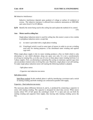 Code: AE10 ELECTRICAL ENGINEERING
156
(b) Inductive interference:
Inductive interference depends upon gradient of voltage at surface of conductor or
corona. The inductive reactance is affected from conductor attenuation at 1000 KHz
and varies from 0.3 to 0.9 dB/mtr.
Q.54 Identify the motor being used in the ceiling fan and explain the method of its control.
(14)
Ans: Motor used in ceiling fan:
Single phase induction motor is used for ceiling fan; this motor is more or less similar
to polyphase induction motor, except that
(i) its stator is provided with a single phase winding
(ii) Centrifugal switch is used in some types of motors in order to cut out a winding
used only for starting purposes; it has distributed stator winding and squirrel
cage rotor.
When single phase supply is fed, its stator winding produces a flux (or field) which is only
alternating i.e: one which alternates along one space axis only. It is not a synchronously
revolving (or rotating flux, as in the case of a two or three phase stator winding fed from 2 or
3 phase supply). Now, an alternating or pulsating flux acting on stationary squirrel cage rotor
can not produce rotation (only revolving flux can). Therefore, single phase is not self-starting.
To make single phase induction motor self starting the following method is adopted.
- Split phase motor.
- Capacitor start induction run motor.
Split phase motor:
Split Phase method: In this method, phase is split by introducing a resistance and a switch
in starting winding and both windings are connected in parallel with supply.
Capacitor – Start induction run motor:
The necessary phase difference between IS and Im is produced by connecting a capacitor in
series with starting winding. The capacitor is designed for short duty service. When motor
reaches about 75% of full speed, the centrifugal switch ‘S’ is open and cuts out both the
starting winding and capacitor from supply, thus leaving only running winding across the
line.
 