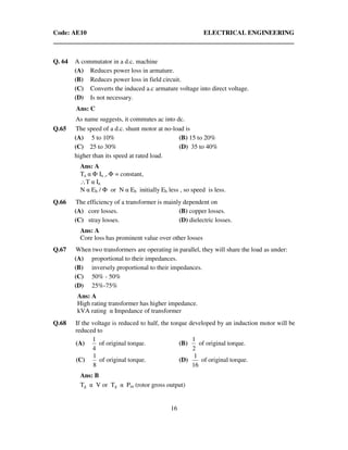 Code: AE10 ELECTRICAL ENGINEERING
16
Q. 64 A commutator in a d.c. machine
(A) Reduces power loss in armature.
(B) Reduces power loss in field circuit.
(C) Converts the induced a.c armature voltage into direct voltage.
(D) Is not necessary.
Ans: C
As name suggests, it commutes ac into dc.
Q.65 The speed of a d.c. shunt motor at no-load is
(A) 5 to 10% (B) 15 to 20%
(C) 25 to 30% (D) 35 to 40%
higher than its speed at rated load.
Ans: A
Ta α Φ Ia ,, Φ = constant,
∴T α Ia
N α Eb / Φ or N α Eb initially Eb less , so speed is less.
Q.66 The efficiency of a transformer is mainly dependent on
(A) core losses. (B) copper losses.
(C) stray losses. (D) dielectric losses.
Ans: A
Core loss has prominent value over other losses
Q.67 When two transformers are operating in parallel, they will share the load as under:
(A) proportional to their impedances.
(B) inversely proportional to their impedances.
(C) 50% - 50%
(D) 25%-75%
Ans: A
High rating transformer has higher impedance.
kVA rating α Impedance of transformer
Q.68 If the voltage is reduced to half, the torque developed by an induction motor will be
reduced to
(A)
4
1
of original torque. (B)
2
1
of original torque.
(C)
8
1
of original torque. (D)
16
1
of original torque.
Ans: B
Tg α V or Tg α Pm (rotor gross output)
 