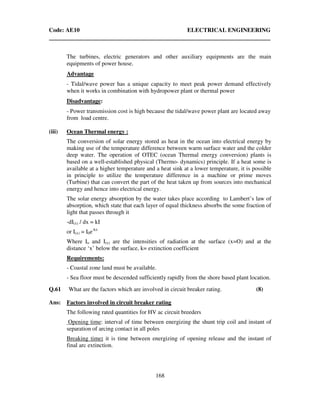 Code: AE10 ELECTRICAL ENGINEERING
168
The turbines, electric generators and other auxiliary equipments are the main
equipments of power house.
Advantage
- Tidal/wave power has a unique capacity to meet peak power demand effectively
when it works in combination with hydropower plant or thermal power
Disadvantage:
- Power transmission cost is high because the tidal/wave power plant are located away
from load centre.
(iii) Ocean Thermal energy :
The conversion of solar energy stored as heat in the ocean into electrical energy by
making use of the temperature difference between warm surface water and the colder
deep water. The operation of OTEC (ocean Thermal energy conversion) plants is
based on a well-established physical (Thermo- dynamics) principle. If a heat some is
available at a higher temperature and a heat sink at a lower temperature, it is possible
in principle to utilize the temperature difference in a machine or prime moves
(Turbine) that can convert the part of the heat taken up from sources into mechanical
energy and hence into electrical energy.
The solar energy absorption by the water takes place according to Lambert’s law of
absorption, which state that each layer of equal thickness absorbs the some fraction of
light that passes through it
-dI(x) / dx = kI
or I(x) = I0e-kx
Where Io and I(x) are the intensities of radiation at the surface (x=O) and at the
distance ‘x’ below the surface, k= extinction coefficient
Requirements:
- Coastal zone land must be available.
- Sea floor must be descended sufficiently rapidly from the shore based plant location.
Q.61 What are the factors which are involved in circuit breaker rating. (8)
Ans: Factors involved in circuit breaker rating
The following rated quantities for HV ac circuit breeders
Opening time: interval of time between energizing the shunt trip coil and instant of
separation of arcing contact in all poles
Breaking time: it is time between energizing of opening release and the instant of
final arc extinction.
 