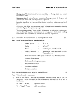 Code: AE10 ELECTRICAL ENGINEERING
169
Closing time: The time interval between energizing of closing circuit and contact
touch with all poles.
Open close time: it is time between separation of arcing contacts all the poles and
contact touch in first pole deriving open close operation.
Reclosing time: Time between energizing of shunt trip release and contact toad in all
poles.
Close-open time: Time between contact touch in first pole and separation of arcing
contact in all poles during close open operation.
The rated characteristics of circuit breaker include rated normal current, rated voltage,
rated insulation level, rated transient recovery voltage, rated short circuit breaking
current, rated short circuit making current, rated operation sequence etc.
Q.62 Give a list of the factors involved for selecting a factory drive. (8)
Ans: Factors involved in selection of factory drives:
- Supply system : DC or AC
- Rating : kW, MW
- Drive : constant speed, Variable speed
- Special Condition : High starting torque, Hazardous location,
Traction duty etc.
- User’s requirement : Duty cycle, noise level, load characteristics etc
off load, load condition
- Enclosures & cooling requirement.
- Environment condition
- Applicable standards
- Cost considerations
Q.63 What are the various losses occurring in a transformer? (4)
Ans: Various losses in a transformer
(i). Core or iron losses: Core flux in transformer remains constant for all load. Its
variation is 1 to 3%. This losses are due to eddy current and hysteresis in the core of
transformer.
Wh = ηB1.6
max fv watt (hysteresis losses)
We = PB2
max f 2
t2
watt (eddy current losses)
 