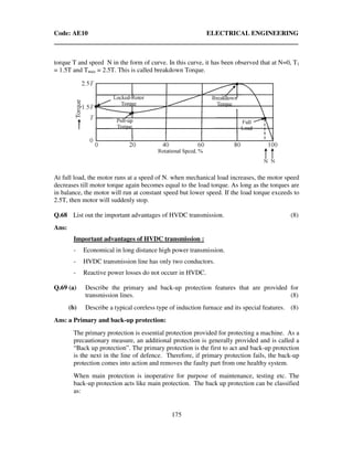 Code: AE10 ELECTRICAL ENGINEERING
175
torque T and speed N in the form of curve. In this curve, it has been observed that at N=0, T1
= 1.5T and Tmax = 2.5T. This is called breakdown Torque.
At full load, the motor runs at a speed of N. when mechanical load increases, the motor speed
decreases till motor torque again becomes equal to the load torque. As long as the torques are
in balance, the motor will run at constant speed but lower speed. If the load torque exceeds to
2.5T, then motor will suddenly stop.
Q.68 List out the important advantages of HVDC transmission. (8)
Ans:
Important advantages of HVDC transmission :
- Economical in long distance high power transmission.
- HVDC transmission line has only two conductors.
- Reactive power losses do not occurr in HVDC.
Q.69 (a) Describe the primary and back-up protection features that are provided for
transmission lines. (8)
(b) Describe a typical coreless type of induction furnace and its special features. (8)
Ans: a Primary and back-up protection:
The primary protection is essential protection provided for protecting a machine. As a
precautionary measure, an additional protection is generally provided and is called a
“Back up protection”. The primary protection is the first to act and back-up protection
is the next in the line of defence. Therefore, if primary protection fails, the back-up
protection comes into action and removes the faulty part from one healthy system.
When main protection is inoperative for purpose of maintenance, testing etc. The
back-up protection acts like main protection. The back up protection can be classified
as:
 