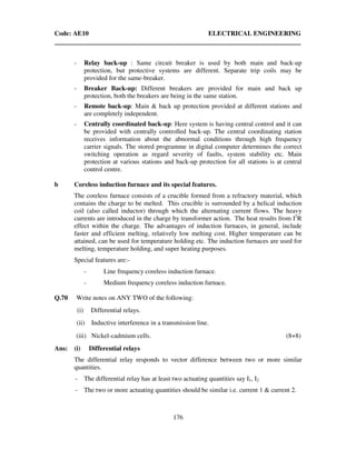 Code: AE10 ELECTRICAL ENGINEERING
176
- Relay back-up : Same circuit breaker is used by both main and back-up
protection, but protective systems are different. Separate trip coils may be
provided for the same-breaker.
- Breaker Back-up: Different breakers are provided for main and back up
protection, both the breakers are being in the same station.
- Remote back-up: Main & back up protection provided at different stations and
are completely independent.
- Centrally coordinated back-up: Here system is having central control and it can
be provided with centrally controlled back-up. The central coordinating station
receives information about the abnormal conditions through high frequency
carrier signals. The stored programme in digital computer determines the correct
switching operation as regard severity of faults, system stability etc. Main
protection at various stations and back-up protection for all stations is at central
control centre.
b Coreless induction furnace and its special features.
The coreless furnace consists of a crucible formed from a refractory material, which
contains the charge to be melted. This crucible is surrounded by a helical induction
coil (also called inductor) through which the alternating current flows. The heavy
currents are introduced in the charge by transformer action. The heat results from I2
R
effect within the charge. The advantages of induction furnaces, in general, include
faster and efficient melting, relatively low melting cost. Higher temperature can be
attained, can be used for temperature holding etc. The induction furnaces are used for
melting, temperature holding, and super heating purposes.
Special features are:-
- Line frequency coreless induction furnace.
- Medium frequency coreless induction furnace.
Q.70 Write notes on ANY TWO of the following:
(i) Differential relays.
(ii) Inductive interference in a transmission line.
(iii) Nickel-cadmium cells. (8+8)
Ans: (i) Differential relays
The differential relay responds to vector difference between two or more similar
quantities.
- The differential relay has at least two actuating quantities say I1, I2
- The two or more actuating quantities should be similar i.e. current 1 & current 2.
 