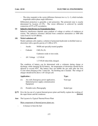 Code: AE10 ELECTRICAL ENGINEERING
177
- The relay responds to the vector difference between two i.e. I1~ I2 which includes
magnitude and/or phase angle difference.
Differential protection is generally a unit protection. The protected zone is exactly
determined by location of CTs. The vector difference is achieved by suitable
connection of CT or PT secondaries.
(ii) Inductive Interference in Transmission lines:
Inductive interference depends upon gradient of voltage at surface of conductor or
corona. The inductive reactance affected from conductor attenuation at 1000 kHz
varies from 0.3 to 0.9 dB/mtr.
(iii) Nickel cadmium cell
Nickel cadmium cells employ a solution of potassium hydroxide in distilled water as
electrolyte with a specific gravity of 1.200 at 16o
C.
- Anode: NiOH and specially treated graphite
- Cathode: CdO, Fe2 O3
Cadmium oxide or iron oxide.
- AV. Voltage 1.2 V/Cell
1.3 V/Cell when fully charged.
The condition of battery can be determined with a voltmeter during charge or
discharge, while charging Ni-Cd battery, the temperature of electrolyte should not be
allowed to exceed 46o
C. The battery does not bubble the gas until after the first
41
/2 hrs when charging at the 7 Amp rate. No finishing rate is needed. The voltage of
charger should not be above 1.85 volt per cell.
Application : Type:
(1) Air craft, Emergency power application, Vent type
Industrial power supply communication
Equipment
(2) Portable tools, Photography Sealed type
Q.72 Give the lay-out of a typical thermal-power plant and briefly explain the working of
the super heater and the condenser. (8+4+4)
Ans: The Layout of a Typical Thermal Power Plant
Main components of thermal power plants are:
- A furnace to burn the fuel
 