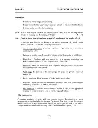 Code: AE10 ELECTRICAL ENGINEERING
179
Advantages:
- It improves power output and efficiency.
- It recovers most of the feed water, which save amount of fuel to be burnt in boiler.
- It decreases the size of boiler installation.
Q.73 With a neat diagram describe the construction of a lead acid cell and explain the
process of charging and discharging of the cell. (8+4+4)
Ans: Construction of lead acid cell and process of charging and discharging of cell:
A lead acid type batteries are known as secondary battery or cell, which can be
charged for reuse. This cell has following components:
- Anode or positive plate: It consist lead peroxide deposited on grid frame of
antimony lead alloy.
- Cathode or positive plate: It consists of porous-spongy lead pasted on grid frame.
- Electrolyte : Sulphuric acid is an electrolyte. It is prepared by diluting pure
H2SO4 & specific gravity of fully charged cell is 1.23 at 270
C.
- Separator : These are thin porous sheet suspended between positive and negative
electrode to prevent short circuit.
- Vent plugs: Its purpose is to allow/escape of gases but prevent escape of
electrolyte.
- Battery terminals : These are made of nickel plated copper alloy.
- Container : It contains all plates, electrolyte, separators, vent plug, cell connectors
and battery terminals. It is made of hard rubber.
- Cell connectors : These are used to connect a number of cells of same type (either
negative or positive) in series so as to provide required voltage.
Charging process:
Connect dc supply to electrodes with corresponding polarity. The direction of current
now opposite to that in discharging process. The current flow from external dc source to
positive electrode to negative electrode through the electrolyte and back to the source.
This process results in rise in cell voltage 2 or 2.1 volts and specific gravity 1.230
 