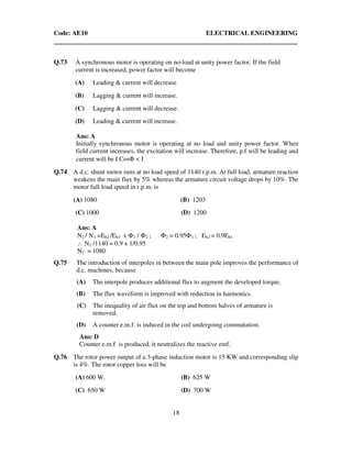 Code: AE10 ELECTRICAL ENGINEERING
18
Q.73 A synchronous motor is operating on no-load at unity power factor. If the field
current is increased, power factor will become
(A) Leading & current will decrease
(B) Lagging & current will increase.
(C) Lagging & current will decrease.
(D) Leading & current will increase.
Ans: A
Initially synchronous motor is operating at no load and unity power factor. When
field current increases, the excitation will increase. Therefore, p.f will be leading and
current will be I CosΦ < I
Q.74 A d.c. shunt motor runs at no load speed of 1140 r.p.m. At full load, armature reaction
weakens the main flux by 5% whereas the armature circuit voltage drops by 10%. The
motor full load speed in r.p.m. is
(A) 1080 (B) 1203
(C) 1000 (D) 1200
Ans: A
N2 / N1 =Eb2 /Eb1 x Φ1 / Φ2 ; Φ2 = 0.95Φ1 ; Eb2 = 0.9Eb1
∴ N2 /1140 = 0.9 x 1/0.95
N2 = 1080
Q.75 The introduction of interpoles in between the main pole improves the performance of
d.c. machines, because
(A) The interpole produces additional flux to augment the developed torque.
(B) The flux waveform is improved with reduction in harmonics.
(C) The inequality of air flux on the top and bottom halves of armature is
removed.
(D) A counter e.m.f. is induced in the coil undergoing commutation.
Ans: D
Counter e.m.f is produced, it neutralizes the reactive emf.
Q.76 The rotor power output of a 3-phase induction motor is 15 KW and corresponding slip
is 4%. The rotor copper loss will be
(A) 600 W. (B) 625 W
(C) 650 W (D) 700 W
 
