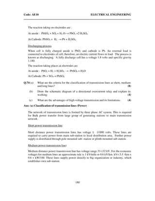 Code: AE10 ELECTRICAL ENGINEERING
180
The reaction taking on electrodes are :
At anode : PbSO4 + SO4 + H2 O → PbO2 +2 H2SO4
At Cathode: PbSO4 + H2 → Pb + H2SO4
Discharging process:
When cell is fully charged anode is PbO2 and cathode is Pb. An external load is
connected to electrodes of cell, therefore, an electric current flows in load. The process is
known as discharging. A fully discharge cell has a voltage 1.8 volts and specific gravity
1.180.
The reaction-taking places at electrodes are
At anode : PbO2 + H2 + H2SO4 → PbSO4 + H2O
At Cathode: Pb + SO4→ PbSO4
Q.74 (a) What are the criteria for the classification of transmission lines as short, medium
and long lines? (8)
(b) Draw the schematic diagram of a directional overcurrent relay and explain its
working. (4)
(c) What are the advantages of high voltage transmission and its limitations. (4)
Ans: (a) Classification of transmission lines (Power)
The network of transmission lines is formed by three phase AC system. This is required
for Bulk power transfer from large group of generating stations to main transmission
network.
Short power transmission line:
Short distance power transmission lines has voltage ≤ 11000 volts. These lines are
required to carry power from main sub-station to local distribution area. Further power
supply is distributed through pole mounted sub- station or plinth mounted sub-station.
Medium power transmission line:
Medium distance power transmission line has voltage range 33-132 kV. For the economic
voltages for medium lines an approximate rule is 1 kV/mile or 0.6 kV/km. kV= 5.5 √km x
0.6 + kW/100. These lines supply power directly to big organization or industry, which
establishes own sub-station.
 