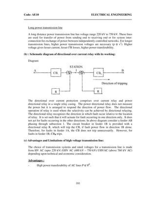 Code: AE10 ELECTRICAL ENGINEERING
181
Long power transmission line
A long distance power transmission line has voltage range 220 kV to 750 kV. These lines
are used for transfer of power from sending end to receiving end or for system inter-
connection for exchange of power between independently controlled networks. For longer
transmission lines, higher power transmission voltages are necessary (p α v2
). Higher
voltage gives lesser current, lesser I2
R losses, higher power transferability.
(b) : Schematic diagram of directional over current relay with its working:
Diagram:
The directional over current protection comprises over current relay and power
directional relay in a single relay casing. The power directional relay does not measure
the power but it is arranged to respond the direction of power flow. The directional
operation of relay is used where the selectivity can be achieved by directional relaying.
The directional relay recognizes the direction in which fault occur relative to the location
of relay. It is set such that it will actuate for fault occurring in one direction only. It does
not act for faults occurring in the other directions. In above diagram consider a feeder AB
phasing through subsection 1. The circuit breaker in feeder 1B is provided with a
directional relay R, which will trip the CB, if fault power flow in direction 1B alone.
Therefore, for faults in feeder 1A, the CB does not trip unnecessarily. However, for
faults in feeder 1B, CBB trips.
(c) Advantages and Limitations of high voltage transmission line:
The choice of transmission systems and rated voltages for a transmission line is made
from HV AC (upto 220 kV) EHV AC (400 kV – 750 kV) UHVAC (above 760 kV AC)
depending upon technical and economic consideration.
Advantages :
- High power transferability of AC lines P α V2
.
 