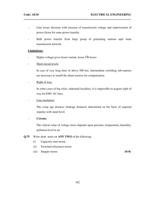 Code: AE10 ELECTRICAL ENGINEERING
182
- Line losses decrease with increase of transmission voltage and improvement of
power factor for same power transfer.
- Bulk power transfer from large group of generating stations upto main
transmission network.
Limitations:
- Higher voltage gives lesser current, lesser I2
R losses
- Short circuit levels:
In case of very long lines of above 500 km, intermediate switching sub-stations
are necessary to install the shunt reactors for compensation.
- Right of way:
In some cases of big cities, industrial localities, it is impossible to acquire right of
way for EHV AC lines.
- Line insulation:
The creep age distance (leakage distance) determined on the basis of required
impulse with stand level.
- Corona:
The critical value of voltage stress depends upon pressure, temperature, humidity,
pollution level in air.
Q.75 Write short notes on ANY TWO of the following:
(i) Capacitor-start motor.
(ii) Switched reluctance motor.
(iii) Stepper motor. (8+8)
 