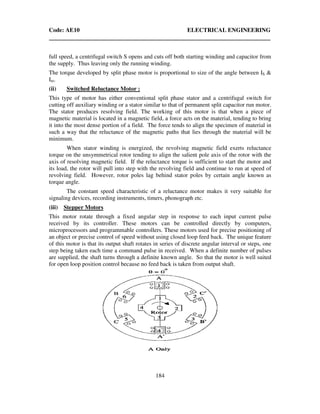 Code: AE10 ELECTRICAL ENGINEERING
184
full speed, a centrifugal switch S opens and cuts off both starting winding and capacitor from
the supply. Thus leaving only the running winding.
The torque developed by split phase motor is proportional to size of the angle between IS &
Im.
(ii) Switched Reluctance Motor :
This type of motor has either conventional split phase stator and a centrifugal switch for
cutting off auxiliary winding or a stator similar to that of permanent split capacitor run motor.
The stator produces resolving field. The working of this motor is that when a piece of
magnetic material is located in a magnetic field, a force acts on the material, tending to bring
it into the most dense portion of a field. The force tends to align the specimen of material in
such a way that the reluctance of the magnetic paths that lies through the material will be
minimum.
When stator winding is energized, the revolving magnetic field exerts reluctance
torque on the unsymmetrical rotor tending to align the salient pole axis of the rotor with the
axis of resolving magnetic field. If the reluctance torque is sufficient to start the motor and
its load, the rotor will pull into step with the revolving field and continue to run at speed of
revolving field. However, rotor poles lag behind stator poles by certain angle known as
torque angle.
The constant speed characteristic of a reluctance motor makes it very suitable for
signaling devices, recording instruments, timers, phonograph etc.
(iii) Stepper Motors
This motor rotate through a fixed angular step in response to each input current pulse
received by its controller. These motors can be controlled directly by computers,
microprocessors and programmable controllers. These motors used for precise positioning of
an object or precise control of speed without using closed loop feed back. The unique feature
of this motor is that its output shaft rotates in series of discrete angular interval or steps, one
step being taken each time a command pulse in received. When a definite number of pulses
are supplied, the shaft turns through a definite known angle. So that the motor is well suited
for open loop position control because no feed back is taken from output shaft.
 