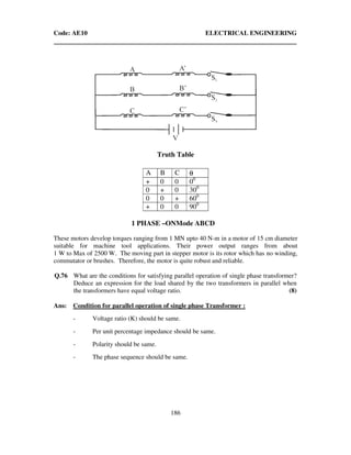 Code: AE10 ELECTRICAL ENGINEERING
186
Truth Table
A B C θ
+ 0 0 00
0 + 0 300
0 0 + 600
+ 0 0 900
1 PHASE –ONMode ABCD
These motors develop torques ranging from 1 MN upto 40 N-m in a motor of 15 cm diameter
suitable for machine tool applications. Their power output ranges from about
1 W to Max of 2500 W. The moving part in stepper motor is its rotor which has no winding,
commutator or brushes. Therefore, the motor is quite robust and reliable.
Q.76 What are the conditions for satisfying parallel operation of single phase transformer?
Deduce an expression for the load shared by the two transformers in parallel when
the transformers have equal voltage ratio. (8)
Ans: Condition for parallel operation of single phase Transformer :
- Voltage ratio (K) should be same.
- Per unit percentage impedance should be same.
- Polarity should be same.
- The phase sequence should be same.
 