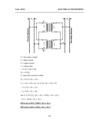Code: AE10 ELECTRICAL ENGINEERING
187
V = Secondary voltage
I1 = Input current
I2 = output current
v = voltage drop
v = I1 Z1 = I2Z2 = IZ12
Z12 = Z1 || Z2
I = equivalent current at output
Z12 = Z1 Z2 / (Z1 + Z2) ;
I1 = v / Z1 = I Z12 / Z1 = I{ Z1 Z2 / (Z1 + Z2) } / Z1
∴ I2 = I Z1 / (Z1 + Z2)
∴ I1 = I Z2 / (Z1 + Z2)
and I1 V =V I Z2 / (Z1 + Z2) = VI{Z2 / (Z1 + Z2) }
I2 V = VI{Z1 / (Z1 + Z2) }
KVA1 (S1) = kVA . VI{Z2 / (Z1 + Z2) }
KVA2 (S2) = kVA . VI{Z1 / (Z1 + Z2) }
 