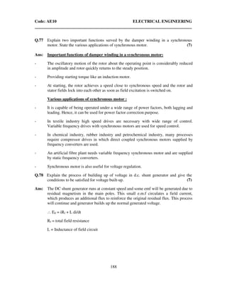 Code: AE10 ELECTRICAL ENGINEERING
188
Q.77 Explain two important functions served by the damper winding in a synchronous
motor. State the various applications of synchronous motor. (7)
Ans: Important functions of damper winding in a synchronous motor:
- The oscillatory motion of the rotor about the operating point is considerably reduced
in amplitude and rotor quickly returns to the steady position.
- Providing starting torque like an induction motor.
- At starting, the rotor achieves a speed close to synchronous speed and the rotor and
stator fields lock into each other as soon as field excitation is switched on.
Various applications of synchronous motor :
- It is capable of being operated under a wide range of power factors, both lagging and
leading. Hence, it can be used for power factor correction purpose.
- In textile industry high speed drives are necessary with wide range of control.
Variable frequency drives with synchronous motors are used for speed control.
- In chemical industry, rubber industry and petrochemical industry, many processes
require compressor drives in which direct coupled synchronous motors supplied by
frequency converters are used.
- An artificial fibre plant needs variable frequency synchronous motor and are supplied
by static frequency converters.
- Synchronous motor is also useful for voltage regulation.
Q.78 Explain the process of building up of voltage in d.c. shunt generator and give the
conditions to be satisfied for voltage built-up. (7)
Ans: The DC shunt generator runs at constant speed and some emf will be generated due to
residual magnetism in the main poles. This small e.m.f circulates a field current,
which produces an additional flux to reinforce the original residual flux. This process
will continue and generator builds up the normal generated voltage.
∴ E0 = iRf + L di/dt
Rf = total field resistance
L = Inductance of field circuit
 
