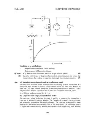 Code: AE10 ELECTRICAL ENGINEERING
189
Condition to be satisfied are:
- Proper connection of field circuit winding.
- E0 depends on field circuit resistance.
Q.79 (a) Why does the induction motor not rotate at synchronous speed? (3)
(b) Describe with the aid of diagram of connection, phasor diagram and torque-slip
characteristics, the working of capacitor-start single phase induction motor. (5)
Ans (a) Induction motor does not rotate at synchronous speed
The rotor of a induction motor never succeeds in catching up with stator field. If it
really did, there will be no relative speed between stator and rotor field. Hence, no
rotor e.m.f, no rotor current. Therefore, no rotor torque to maintain rotation. That is
why rotor runs at speed lower than that of stator and stator field runs at Ns speed.
Ns = 120 f /p and rotor speed N = Ns (1-s)
(b) Capacitor-start single phase induction motor
The necessary phase difference between Is and Im is produced by connecting a
capacitor in series with starting winding. The Capacitor is generally electrolytic type
and its usually mounted on the outside of motor. The capacitor is designed for short
duty service and when motor reaches 75% of full load speed. The centrifugal switch
‘S’ opens and cuts out starting winding and capacitor from supply only main winding
 