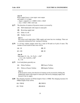 Code: AE10 ELECTRICAL ENGINEERING
19
Ans: B
Rotor copper losses = rotor input- rotor output
and output = (1-s) input
∴ Input = output/(1-s) = 15000 /1-0.04 = 15625
∴ loss = 15625 -1500 = 625 watt
Q.77 The direction of rotation of hysteresis motor is reversed by
(A) Shift shaded pole with respect to main pole
(B) Reversing supply lead
(C) Either A or B
(D) Neither A nor B
Ans: A
This motor used single phase, 50Hz supply and stator has two windings. These are
connected continuously from starting to running.
Q.78 A 1.8°step, 4-phase stepper motor has a total of 40 teeth on 8 pole of stator. The
number of rotor teeth for their rotor will be
(A) 40 (B) 50
(C) 100 (D) 80
Ans: B
Step angle ‘β’ = NS – Nr / NS Nr x 3600
∴ 1-8 = -40 + Nr/40 Nr x 3600
Nr = 50
Q.79 Low head plants generally use
(A) Pelton Turbines (B) Francis Turbine
(C) Pelton or Francis Turbine (D) Kaplan Turbines
Ans: A
In the hysterisis motor, the direction of rotation can be reversed by shifting the
shaded pole region with respect to main pole. But not by changing supply lead
because it has ac supply.
Q.80 The charging reactance of 50 Km length of line is 1500 . The charging reactance for
100Km length of line will be
(A) 1500 (B) 3000
(C) 750 (D) 600
 