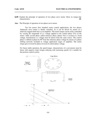 Code: AE10 ELECTRICAL ENGINEERING
191
Q.80 Explain the principle of operation of two phase servo motor. Draw its torque-slip
characteristics. (8)
Ans: The Principle of operation of two-phase servo motor:
For low power (few hundred watts) control applications, the two phases
(balanced) servo motor is ideally switched. As it can be driven by means of a
relatively rugged (drift free) as an amplifier. The motor torque can be easily controlled
by varying the magnitude of a.c voltage applied to the control phase (Va) of the
motor, while second phase called reference phase (phase Vin) is excited at a fixed
voltage. Synchronous a.c voltage must be drawn from the same source. The control
phase is shifted in phase by 900
from the reference phase voltage by means of a phase
shifting networks included in voltage application stages of amplifier. The motor
torque gets reversed by phase reversal of control phase voltage.
For linear stable operation, the speed torque- characteristics of a servomotor must be
linear with negative slope (torque reducing with increasing speed). It is suitable for
the position control system.
 