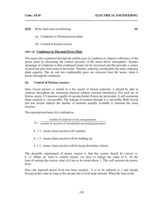 Code: AE10 ELECTRICAL ENGINEERING
192
Q.81 Write short note on following: (8)
(a) Condenser in Thermal power plant
(b) Control of nuclear reactor
Ans: (a) Condenser in Thermal Power Plant
The steam after expansion through the turbine goes to condenser to improve efficiency of the
power plant by decreasing the exhaust pressure of the steam below atmosphere. Another
advantage of condenser is that condensed steam can be recovered and this provides a source
of good and pure feed water to the boiler. Thereby, reducing considerably the water softening
plant capacity. The air and non condensable gases are removed from the steam, when it
passes through the condenser.
(b) Control of Nuclear reactor:
Once fission process is started in a few nuclei of fission materials, it should be able to
continue throughout the remaining material without external interference. For each act of
fission, nearly 2.5 neutrons capable of causing further fission are proceeded. A self-sustaining
chain reaction is not possible. The leakage of neutron through it is inevitable. Both fission
and non fission reduces the number of neutrons actually available to maintain the chain
reaction.
The reproduction factor (k) is defined as:
k = 1 ; means chain reaction will continue.
k > 1 ; means chain reaction will be building up.
k < 1 ; means chain reaction will be dying down(due critical)
The desirable requirement of power reactor is that the system should be critical i.e
k =1. When we want to control reactor, we have to change the value of k. At the
time of starting the reactor value of k has to be raised above 1. This will increase the power
level.
Once the required power level has been reached, k is to be reduced to 1 and should
be kept at this value as long as the out-put rate is to be kept constant. When the load on the
k =
 