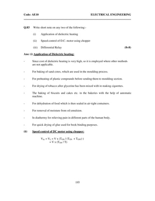 Code: AE10 ELECTRICAL ENGINEERING
195
Q.83 Write short note on any two of the following:-
(i) Application of dielectric heating
(ii) Speed control of D.C. motor using chopper
(iii) Differential Relay (8+8)
Ans: (i) Application of Dielectric heating:
- Since cost of dielectric heating is very high, so it is employed where other methods
are not applicable.
- For baking of sand cores, which are used in the moulding process.
- For preheating of plastic compounds before sending them to moulding section.
- For drying of tobacco after glycerine has been mixed with in making cigarettes.
- The baking of biscuits and cakes etc. in the bakeries with the help of automatic
machine.
- For dehydration of food which is then sealed in air-tight containers.
- For removal of moisture from oil emulsion.
- In diathermy for relieving pain in different parts of the human body.
- For quick drying of glue used for book binding purposes.
(ii) Speed control of DC motor using chopper:
Vdc = VL = V x (TON / (TON + TOFF) )
= V x (TON / T)
 