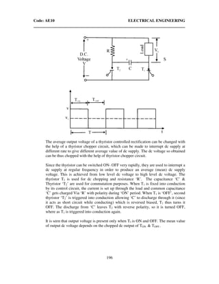 Code: AE10 ELECTRICAL ENGINEERING
196
The average output voltage of a thyristor controlled rectification can be changed with
the help of a thyristor chopper circuit, which can be made to interrupt dc supply at
different rate to give different average value of dc supply. The dc voltage so obtained
can be thus chopped with the help of thyristor chopper circuit.
Since the thyristor can be switched ON- OFF very rapidly, they are used to interrupt a
dc supply at regular frequency in order to produce an average (mean) dc supply
voltage. This is achieved from low level dc voltage to high level dc voltage. The
thyristor T1 is used for dc chopping and resistance ‘R’. The capacitance ‘C’ &
Thyristor ‘T2’ are used for commutation purposes. When T1 is fixed into conduction
by its control circuit, the current is set up through the load and common capacitance
‘C’ gets charged Via ‘R’ with polarity during ‘ON’ period. When T1 is ‘OFF’, second
thyristor ‘T2’ is triggered into conduction allowing ‘C’ to discharge through it (since
it acts as short circuit while conducting) which is reversed biased, T1 thus turns it
OFF. The discharge from ‘C’ leaves T2 with reverse polarity, so it is turned OFF,
where as T1 is triggered into conduction again.
It is seen that output voltage is present only when T1 is ON and OFF. The mean value
of output dc voltage depends on the chopped dc output of TON & TOFF..
 
