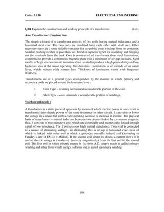 Code: AE10 ELECTRICAL ENGINEERING
198
Q.84 Explain the construction and working principle of a transformer. (4+4)
Ans: Transformer Construction:
The simple element of a transformer consists of two coils having mutual inductance and a
laminated steel core. The two coils are insulated from each other with steel core. Other
necessary parts are : some suitable container for assembled core windings from its container:
Suitable bushings (either of porcelain, oil- filled or capacitor type) for insulating and bringing
out the terminals from the tank. Core is constructed of transformer sheet steel laminations,
assembled to provide a continuous magnetic path with a minimum of air gap included. Steel
used is of high silicon content, sometimes heat treated to produce a high permeability and low
hysterisis loss at the usual operating flux-densities. Lamination is of varnish or an oxide
layer, which reduces eddy current loss. Thickness of lamination varies with frequency
inversely.
Transformers are of 2 general types distinguished by the manner in which primary and
secondary coils are placed around the laminated core :
1. Core Type – winding surrounded a considerable portion of the core.
2. Shell Type – core surrounds a considerable portion of windings.
Working principle :
A transformer is a static piece of apparatus by means of which electric power in one circuit is
transformed into electric power of the same frequency in other circuit. It can raise or lower
the voltage in a circuit but with a corresponding decrease or increase in current. The physical
basis of transformer is mutual induction between two circuits linked by a common magnetic
flux. It consists of two inductive coils which are electrically and magnetically linked through
a path of low reluctance. The 2 coils possess high mutual inductance. If one coil is connected
to a source of alternating voltage , an alternating flux is set-up in laminated core, most of
which is linked with other coil in which it produces mutually induced emf (according to
Faraday’s law of EMI e = MdI/dt). If the second coil circuit is closed, a current flows in it
and so electric energy is transferred (entirely magnetically) from the first coil to the second
coil. The first coil in which electric energy is fed from A.C. supply mains is called primary
winding and other from which energy is drawn out, is called secondary winding.
 