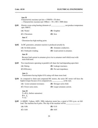Code: AE10 ELECTRICAL ENGINEERING
20
Ans: B
Characteristic reactance per km = 1500/50 = 30 ohms
∴ Characteristic reactance per 100km = 30 x 100 = 3000 ohms
Q.81 Electric ovens using heating elements of _______________ can produce temperature
upto 3000°C.
(A) Nickel (B) Graphite
(C) Chromium (D) Iron
Ans: C
Chromium has high melting point.
Q.82 In DC generators, armature reaction is produced actually by
(A) Its field current. (B) Armature conductors.
(C) Field pole winding. (D) Load current in armature.
Ans: D
Because load current in armature gives rise to armature mmf which react with
main field mmf.
Q.83 Two transformers operating in parallel will share the load depending upon their
(A) Rating. (B) Leakage reactance.
(C) Efficiency. (D) Per-unit impedance.
Ans: A
Transformers having higher kVA rating will share more load.
Q.84 As compared to shunt and compound DC motors, the series DC motor will have the
highest torque because of its comparatively ____________ at the start.
(A) Lower armature resistance. (B) Stronger series field.
(C) Fewer series turns. (D) Larger armature current.
Ans: D
T α Φ Ia (before saturation)
Φ α Ia
T α Ia
2
Q.85 A 400kW, 3-phase, 440V, 50Hz induction motor has a speed of 950 r.p.m. on full-
load. The machine has 6 poles. The slip of the machine will be _______________.
(A) 0.06 (B) 0.10
(C) 0.04 (D) 0.05
 