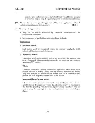 Code: AE10 ELECTRICAL ENGINEERING
206
current. Hence such motors can be started with load. This additional resistance
is for starting purpose only. It is generally cut out as motor comes up to speed.
Q.88 What are the two advantages of stepper motors? Give a few applications of them &
explain permanent magnet stepper motors. (2+2+4)
Ans: Advantages of stepper motors:
i) They can be directly controlled by computers, micro-processors and
programmable controllers.
ii) Precision control of speed without using closed loop feedback.
Applications:
i) Operation control:
Such motors used for operational control in computer peripherals, textile
industries, IC fabrications and robotics etc.
ii) Incremental motion:
Applications requiring incremental motion are typewriters, line printers, tape-
drivers, floppy disk drivers, numerically controlled machine tools, process-control
systems and X-Y plotters.
Others:
It includes commercial, military and medical applications where these motors
perform functions as mixing, cutting, striking, metering, blending and purging.
They also take part in manufacture of packed food stuffs, commercial end-
products and even the production of science fiction movies.
Permanent Magnet Stepper motor:
It has wound stator poles and permanently magnetized rotor poles. It has a
cylindrical rotor. Its direction of rotation depends on the polarity of stator current.
The stator has projecting poles. Rotor has 2 poles whereas stator has 4 poles and
the two stator poles are energized by one winding, the motor has two windings or
phases.
 
