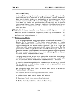 Code: AE10 ELECTRICAL ENGINEERING
209
Intersheath Grading
In this method of grading, the same insulating material is used throughout the cable,
but is divided into two or more layers by means of cylindrical screens or intersheaths .
These intersheaths are connected to tappings from the supply transformer, and the
potentials are maintained at such values that each layer of insulation takes its proper
share of the total voltage. The intersheaths are relatively flimsy, and are meant to
carry only the charging current. Since there is a definite potential difference between
the inner and outer radii of each sheath, we can treat each section separately as a
single core cable.
Q.90 (a) Explain the features of a nuclear power plant with a suitable diagram. (6)
(b) Explain the term “cogeneration” and give two possible ways of cogeneration. (2+2)
(c) Write a short note on solar energy. (6)
Ans: Nuclear power station :
In the nuclear power station, energy is produced by nuclear fission of Uranium (U235
),
Thorium (Th232
), Plutonium (Pu239
). The fission process takes place in a nuclear
reactor and material in certain circumstances can be made to become unstable and
transform themselves into ordinary chemical elements, iron nickel, silicon and
calcium and in this process set free a considerable amount of heat energy. Heat thus
generated will be taken away by fluid such as molten bismuth or liquid sodium. This
hot molten metal will convert feed water into high-pressure steam in a heat exchanger.
The steam thus generated is utilized to drive steam turbine coupled to an alternator
and exciter, thereby generating electrical energy.
Low temperature and low pressure steam from turbine is condensed in a condenser
with the help of circulated cooling water. From the condenser, water is again fed to
heat exchanger with the help of a feed water pump for converting it into steam.
In this power station transportation of fuel is not a problem, because one kg of atomic
fuel can generate as much electrical energy as can be generated from about
2500 tonnes of high grade coal.
The most suitable areas in our country for atomic power stations are western UP,
Rajasthan, Punjab and Haryana
Few examples of atomic or nuclear power stations are as follows:
1. Tarapur Atomic Power Stations, Tarapur near Mumbai.
2. Ranapratap Atomic Power Stations, Kota (Rajasthan).
3. Madras Atomic Power Stations, Kalpakkam (Tamil Nadu).
 