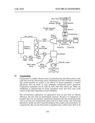 Code: AE10 ELECTRICAL ENGINEERING
210
(b) Co-generation
Cogeneration is a highly efficient means of generating heat and electric power at the
same time from the same energy source. Displacing fossil fuel combustion with heat
that would normally be wasted in the process of power generation, it reaches
efficiencies that can triple, or even quadruple conventional power generation.
Cogeneration equipment can be fired by fuels other than natural gas. There are
installations in operation that use wood, agricultural waste, peat moss, and a wide
variety of other fuels, depending on local availability.
The environmental implications of cogeneration stem not just from its inherent
efficiency, but also from its decentralized character. Because it is impractical to
transport heat over any distance, cogeneration equipment must be located physically
close to its heat user. Cogeneration plants tend to be built smaller, and owned and
operated by smaller and more localized companies than simple cycle power plants. As
a general rule, they are also built closer to populated areas, which causes them to be
 