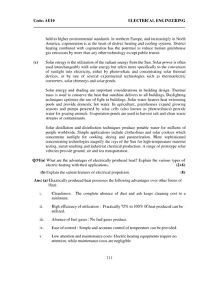Code: AE10 ELECTRICAL ENGINEERING
211
held to higher environmental standards. In northern Europe, and increasingly in North
America, cogeneration is at the heart of district heating and cooling systems. District
heating combined with cogeneration has the potential to reduce human greenhouse
gas emissions by more than any other technology except public transit.
(c) Solar energy is the utilization of the radiant energy from the Sun. Solar power is often
used interchangeably with solar energy but refers more specifically to the conversion
of sunlight into electricity, either by photovoltaic and concentrating solar thermal
devices, or by one of several experimental technologies such as thermoelectric
converters, solar chimneys and solar ponds.
Solar energy and shading are important considerations in building design. Thermal
mass is used to conserve the heat that sunshine delivers to all buildings. Daylighting
techniques optimize the use of light in buildings. Solar water heaters heat swimming
pools and provide domestic hot water. In agriculture, greenhouses expand growing
seasons and pumps powered by solar cells (also known as photovoltaics) provide
water for grazing animals. Evaporation ponds are used to harvest salt and clean waste
streams of contaminants.
Solar distillation and disinfection techniques produce potable water for millions of
people worldwide. Simple applications include clotheslines and solar cookers which
concentrate sunlight for cooking, drying and pasteurization. More sophisticated
concentrating technologies magnify the rays of the Sun for high-temperature material
testing, metal smelting and industrial chemical production. A range of prototype solar
vehicles provide ground, air and sea transportation.
Q.91(a) What are the advantages of electrically produced heat? Explain the various types of
electric heating with their applications. (2+6)
(b) Explain the salient features of electrical propulsion. (8)
Ans: (a) Electrically produced heat possesses the following advantages over other forms of
Heat:
i. Cleanliness: The complete absence of dust and ash keeps cleaning cost to a
minimum.
ii. High efficiency of utilization : Practically 75% to 100% 0f heat produced can be
utilized.
iii. Absence of fuel gases : No fuel gases produce.
iv. Ease of control : Simple and accurate control of temperature can be provided.
v. Low attention and maintenance costs: Electric heating equipments require no
attention, while maintenance costs are negligible.
 