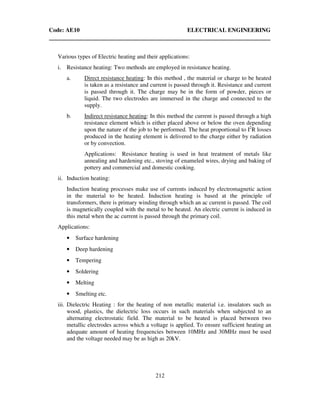 Code: AE10 ELECTRICAL ENGINEERING
212
Various types of Electric heating and their applications:
i. Resistance heating: Two methods are employed in resistance heating.
a. Direct resistance heating: In this method , the material or charge to be heated
is taken as a resistance and current is passed through it. Resistance and current
is passed through it. The charge may be in the form of powder, pieces or
liquid. The two electrodes are immersed in the charge and connected to the
supply.
b. Indirect resistance heating: In this method the current is passed through a high
resistance element which is either placed above or below the oven depending
upon the nature of the job to be performed. The heat proportional to I2
R losses
produced in the heating element is delivered to the charge either by radiation
or by convection.
Applications: Resistance heating is used in heat treatment of metals like
annealing and hardening etc., stoving of enameled wires, drying and baking of
pottery and commercial and domestic cooking.
ii. Induction heating:
Induction heating processes make use of currents induced by electromagnetic action
in the material to be heated. Induction heating is based at the principle of
transformers, there is primary winding through which an ac current is passed. The coil
is magnetically coupled with the metal to be heated. An electric current is induced in
this metal when the ac current is passed through the primary coil.
Applications:
• Surface hardening
• Deep hardening
• Tempering
• Soldering
• Melting
• Smelting etc.
iii. Dielectric Heating : for the heating of non metallic material i.e. insulators such as
wood, plastics, the dielectric loss occurs in such materials when subjected to an
alternating electrostatic field. The material to be heated is placed between two
metallic electrodes across which a voltage is applied. To ensure sufficient heating an
adequate amount of heating frequencies between 10MHz and 30MHz must be used
and the voltage needed may be as high as 20kV.
 