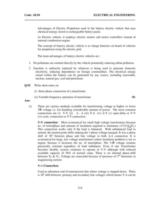 Code: AE10 ELECTRICAL ENGINEERING
214
Advantages of Electric Propulsion used in the battery electric vehicle that uses
chemical energy stored in rechargeable battery packs.
As Electric vehicle, it employs electric motors and motor controllers instead of
internal combustion engine
The concept of baterry electric vehicle is to charge batteries on board of vehicles
for propulsion using the electric grid.
The main advantages of battery electric vehicles are :
1. No pollutants are emitted directly by the vehicle potentially reducing urban pollution.
2. Gasoline is indirectly replaced by whatever is being used to generate domestic
electricity, reducing dependence on foreign commodities. The electrical energy
stored within the battery can be generated by any source, including renewable,
nuclear, natural gas, coal and petroleum.
Q.92 Write short notes on
(i) three-phase connection of a transformer
(ii) Variable frequency operation of transformer (8)
Ans:
(i) There are various methods available for transforming voltage to higher or lower
3Φ voltage i.e. for handling considerable amount of power. The most common
connections are (i) Y-Y (ii) - (iii) Y- (iv) -Y (v) open-delta or V-V
(vi) scott- connection or T-T connection.
Y-Y connection : Most economical for small high voltage transformers because
no. of turns/phase and amount of insulation required is minimum (1/√3=Vp/VL)
This connection works only if the load is balanced. With unbalanced load to
neutral, the neutral point shifts making the 3 phase-voltage unequal. It was a phase
shift of 30o
between phase and line voltage in both - connection. It is
economical for large, low voltage transformers where insulation problem is not so
urgent, because it increases the no. of turns/phase. The 3-Φ voltage remains
practically constant regardless of load imbalance. Even if one Transformer
becomes disable, system continues to operate in V-V although with reduced
available capacity of 58% of normal value. There is no internal phase-shift
between VP & VL. Voltage are sinusoidal because of presence of 3rd
harmonic in
magnetizing current.
Y- Connection:
Used at substation end of transmission line where voltage is stepped down. There
is 30o
shift between primary and secondary line voltages which means Y- can be
 