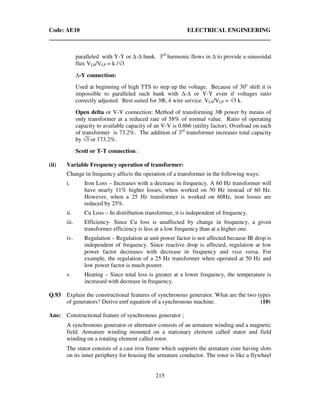 Code: AE10 ELECTRICAL ENGINEERING
215
paralleled with Y-Y or - bank. 3rd
harmonic flows in to provide a sinusoidal
flux VLS/VLP = k /√3
-Y connection:
Used at beginning of high TTS to step up the voltage. Because of 30o
shift it is
impossible to paralleled such bank with - or Y-Y even if voltages ratio
correctly adjusted. Best suited for 3Φ, 4 wire service. VLS/VLP = √3 k.
Open delta or V-V connection: Method of transforming 3Φ power by means of
only transformer at a reduced rate of 58% of normal value. Ratio of operating
capacity to available capacity of an V-V is 0.866 (utility factor). Overload on each
of transformer is 73.2%. The addition of 3rd
transformer increases total capacity
by √3 or 173.2%.
Scott or T-T connection :
(ii) Variable Frequency operation of transformer:
Change in frequency affects the operation of a transformer in the following ways:
i. Iron Loss – Increases with a decrease in frequency. A 60 Hz transformer will
have nearly 11% higher losses, when worked on 50 Hz instead of 60 Hz.
However, when a 25 Hz transformer is worked on 60Hz, iron losses are
reduced by 25%.
ii. Cu Loss – In distribution transformer, it is independent of frequency.
iii. Efficiency- Since Cu loss is unaffected by change in frequency, a given
transformer efficiency is less at a low frequency than at a higher one.
iv. Regulation – Regulation at unit power factor is not affected because IR drop is
independent of frequency. Since reactive drop is affected, regulation at low
power factor decreases with decrease in frequency and vice versa. For
example, the regulation of a 25 Hz transformer when operated at 50 Hz and
low power factor is much poorer.
v. Heating – Since total loss is greater at a lower frequency, the temperature is
increased with decrease in frequency.
Q.93 Explain the constructional features of synchronous generator. What are the two types
of generators? Derive emf equation of a synchronous machine. (10)
Ans: Constructional feature of synchronous generator ;
A synchronous generator or alternator consists of an armature winding and a magnetic
field. Armature winding mounted on a stationary element called stator and field
winding on a rotating element called rotor.
The stator consists of a cast iron frame which supports the armature core having slots
on its inner periphery for housing the armature conductor. The rotor is like a flywheel
 