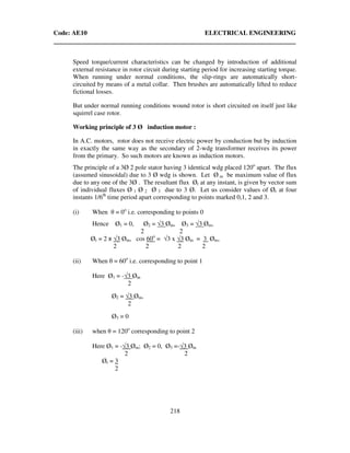 Code: AE10 ELECTRICAL ENGINEERING
218
Speed torque/current characteristics can be changed by introduction of additional
external resistance in rotor circuit during starting period for increasing starting torque.
When running under normal conditions, the slip-rings are automatically short-
circuited by means of a metal collar. Then brushes are automatically lifted to reduce
fictional losses.
But under normal running conditions wound rotor is short circuited on itself just like
squirrel case rotor.
Working principle of 3 Ø induction motor :
In A.C. motors, rotor does not receive electric power by conduction but by induction
in exactly the same way as the secondary of 2-wdg transformer receives its power
from the primary. So such motors are known as induction motors.
The principle of a 3Ø 2 pole stator having 3 identical wdg placed 120o
apart. The flux
(assumed sinusoidal) due to 3 Ø wdg is shown. Let Ø m be maximum value of flux
due to any one of the 3Ø . The resultant flux Ør at any instant, is given by vector sum
of individual fluxes Ø 1 Ø 2 Ø 3 due to 3 Ø. Let us consider values of Ør at four
instants 1/6th
time period apart corresponding to points marked 0,1, 2 and 3.
(i) When θ = 0o
i.e. corresponding to points 0
Hence Ø1 = 0, Ø2 = √3 Øm, Ø3 = √3 Øm,
2 2
Ør = 2 x √3 Øm, cos 60o
= √3 x √3 Øm = 3 Øm,
2 2 2 2
(ii) When θ = 60o
i.e. corresponding to point 1
Here Ø1 = -√3 Øm
2
Ø2 = √3 Øm,
2
Ø3 = 0
(iii) when θ = 120o
corresponding to point 2
Here Ø1 = -√3 Øm; Ø2 = 0, Ø3 =-√3 Øm
2 2
Ør = 3
2
 