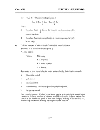 Code: AE10 ELECTRICAL ENGINEERING
219
(iv) when θ = 180o
corresponding to point 3
Ø1 = 0, Ø2 = √3 Øm; Ø3 = -√3 Øm
2 2
Hence
1. Resultant flux is 3 Øm i.e. 1.5 times the maximum value of flux
2
due to any phase.
2. Resultant flux rotates around stator at synchronous speed given by
Ns = 120 f/p
(b) Different methods of speed control of three phase induction motor
The speed of an induction motor is given by
N = (f/p) x (1-S)
Where, N is speed
F is frequency
P is the no of poles.
S is the slip.
Thus speed of three phase induction motor is controlled by the following methods:
a. Rheostatic control
b. pole control
c. cascade control
d. combination of cascade and pole changing arrangement.
e. Frequency control
Pole changing method: Winding on the stator may be so arranged that with different
connection, different numbers of poles are available which give different speeds. The
choice of the number of poles on the pole changing winding is in the ratio 2:1,
alternatively independent winding may be provided on the rotor.
 