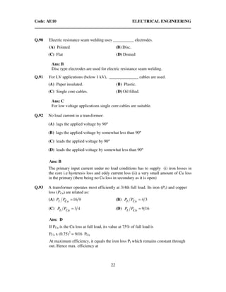 Code: AE10 ELECTRICAL ENGINEERING
22
Q.90 Electric resistance seam welding uses __________ electrodes.
(A) Pointed (B) Disc.
(C) Flat (D) Domed
Ans: B
Disc type electrodes are used for electric resistance seam welding.
Q.91 For LV applications (below 1 kV), ______________ cables are used.
(A) Paper insulated. (B) Plastic.
(C) Single core cables. (D) Oil filled.
Ans: C
For low voltage applications single core cables are suitable.
Q.92 No load current in a transformer:
(A) lags the applied voltage by 90°
(B) lags the applied voltage by somewhat less than 90°
(C) leads the applied voltage by 90°
(D) leads the applied voltage by somewhat less than 90°
Ans: B
The primary input current under no load conditions has to supply (i) iron losses in
the core i.e hysteresis loss and eddy current loss (ii) a very small amount of Cu loss
in the primary (there being no Cu loss in secondary as it is open)
Q.93 A transformer operates most efficiently at 3/4th full load. Its iron (PI) and copper
loss (PCu) are related as:
(A) 916=CuI PP (B) 34=CuI PP
(C) 43=CuI PP (D) 169=CuI PP
Ans: D
If PCu is the Cu loss at full load, its value at 75% of full load is
PCu x (0.75)2
= 9/16 PCu
At maximum efficiency, it equals the iron loss PI which remains constant through
out. Hence max. efficiency at
 
