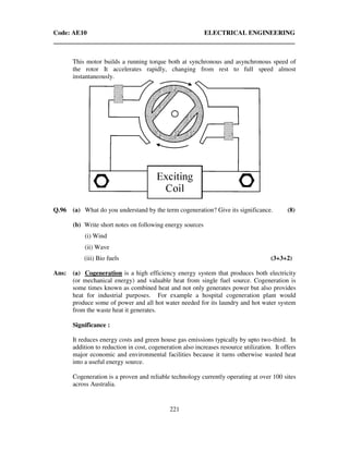 Code: AE10 ELECTRICAL ENGINEERING
221
This motor builds a running torque both at synchronous and asynchronous speed of
the rotor It accelerates rapidly, changing from rest to full speed almost
instantaneously.
Q.96 (a) What do you understand by the term cogeneration? Give its significance. (8)
(b) Write short notes on following energy sources
(i) Wind
(ii) Wave
(iii) Bio fuels (3+3+2)
Ans: (a) Cogeneration is a high efficiency energy system that produces both electricity
(or mechanical energy) and valuable heat from single fuel source. Cogeneration is
some times known as combined heat and not only generates power but also provides
heat for industrial purposes. For example a hospital cogeneration plant would
produce some of power and all hot water needed for its laundry and hot water system
from the waste heat it generates.
Significance :
It reduces energy costs and green house gas emissions typically by upto two-third. In
addition to reduction in cost, cogeneration also increases resource utilization. It offers
major economic and environmental facilities because it turns otherwise wasted heat
into a useful energy source.
Cogeneration is a proven and reliable technology currently operating at over 100 sites
across Australia.
 