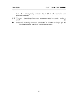 Code: AE10 ELECTRICAL ENGINEERING
223
them. It is fastest growing alternative fuel in US. A safe, renewable, fewer
pollutants,degradable.
Q.97 Why does a practical transformer draw some current when its secondary winding is
open? (4)
Ans : Transformer practically draws some current when its secondary winding is open due
to primary circuit and this current will produce core losses.
 