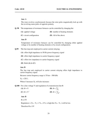 Code: AE10 ELECTRICAL ENGINEERING
24
Ans: A
The rotor revolves synchronously because the rotor poles magnetically lock up with
the revolving stator poles of opposite polarity
Q. 98 The temperature of resistance furnaces can be controlled by changing the:
(A) applied voltage (B) number of heating elements
(C) circuit configuration (D) All of the above
Ans: D
Temperature of resistance furnaces can be controlled by changing either applied
voltage or by number of heating elements or by circuit configuration.
Q.99 The line trap unit employed in carrier current relaying:
(A) offers high impedance to 50 Hz power frequency signal
(B) offers high impedance to carrier frequency signal
(C) offers low impedance to carrier frequency signal
(D) Both (A) & (C)
Ans: B
The line trap unit employed in carrier current relaying offers high impedance to
carrier frequency signal.
Because carrier frequency range is 35 km – 500 kHz
XL = 2Π f l
Where f increases XL will also increases
Q.100 For a line voltage V and regulation of a transmission line R
(A) V∝R (B)
V
1∝R
(C) 2
V∝R (D) 2
V
1∝R
Ans: B
R α 1/V
Regulation = (V0 – VL ) / V0 , if VL is high the (V0 – VL ) will be low.
Therefore R α 1/V
 