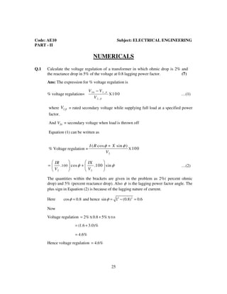 Code: AE10 ELECTRICAL ENGINEERING
25
Code: AE10 Subject: ELECTRICAL ENGINEERING
PART - II
NUMERICALS
Q.1 Calculate the voltage regulation of a transformer in which ohmic drop is 2% and
the reactance drop in 5% of the voltage at 0.8 lagging power factor. (7)
Ans: The expression for % voltage regulation is
% voltage regulation=
20 2 ,
2 ,
X100 1fl
fl
V V
V
−
…(1)
where 2 flV = rated secondary voltage while supplying full load at a specified power
factor.
And 20V = secondary voltage when load is thrown off
Equation (1) can be written as
% Voltage regulation =
2
X
( cos sin )
100
I R X
V
φ φ+
_________
2 2
100. cos .100 sin (2)
IR IX
V V
φ φ
   
= +   
   
…(2)
The quantities within the brackets are given in the problem as 2%( percent ohmic
drop) and 5% (percent reactance drop). Also φ is the lagging power factor angle. The
plus sign in Equation (2) is because of the lagging nature of current.
Here cos 0.8φ = and hence 2 2
sin 1 (0.8) 0.6φ = − =
Now
Voltage regulation X X 0.62% 0.8 5%= +
(1.6 3.0)%= +
4.6%=
Hence voltage regulation 4.6%=
 