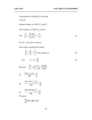 Code: AE10 ELECTRICAL ENGINEERING
28
Using equation 6 of Question 2, the torque
T= a aK Iφ
Original variables are 1, 1, 1, 1aT N Iφ and 1aE
Final variables are 2, 2, 2, 2aT N Iφ and 2aE
Now
1 1
2 2
11
2 2
a a a
a a a
K I IT
T K I I
φ
φ
= = (1)
Here 1 2φ φ= as flux is constant
Since torque is proportional to speed
1
2
1 1
2 2
a
a
IT N
T N I
= = from equation (1) (2)
And 1
2
2
1
a a
N
I I
N
= (3)
Back emf
1
2 2
1
2
0a aT
a T a a
E K NV
E V I R K N
φ
φ
−
= =
−
Or 2 2
1
X230 10
230
aI N
N
−
=
Or
1
2
1 2
1
X X230 10
230
N
a N
I
N
N
 
 
 
 
−
=
Or
2
1 2
1
X X230 10 30
230
N
N N
N
 
 
 
 
−
=
This gives
( )
2
230 300 230
1
N
N
+ =
 
