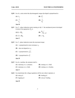 Code: AE10 ELECTRICAL ENGINEERING
3
Q.10 In a d.c. series motor the electromagnetic torque developed is proportional to
(A) aI . (B) 2
aI .
(C)
aI
1
. (D)
2
aI
1
.
Ans: B
Q.11 In a 3 – phase induction motor running at slip ‘s’ the mechanical power developed
in terms of air gap power gP is
(A) ( ) gP1s − . (B)
( )s1
Pg
−
.
(C) ( ) gPs1− . (D) gPs ⋅ .
Ans: C
Q.12 In a 3 – phase induction motor the maximum torque
(A) is proportional to rotor resistance 2r .
(B) does not depend on 2r .
(C) is proportional to 2r .
(D) is proportional to 2
2r .
Ans: B
Q.13 In a d.c. machine, the armature mmf is
(A) stationary w.r.t. armature. (B) rotating w.r.t. field.
(C) stationary w.r.t. field. (D) rotating w.r.t. brushes.
Ans: C
Q.14 In a transformer the voltage regulation will be zero when it operates at
(A) unity p.f. (B) leading p.f.
(C) lagging p.f. (D) zero p.f. leading.
Ans: B
 