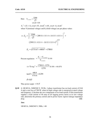 Code: AE10 ELECTRICAL ENGINEERING
38
Here ( )
2200
3
t ratedV =
cos 0.8φ =
( )
22 2
cos sin ( cos sin )f t a s s aE V Ir IX IX Irφ φ φ φ= + + + −
where Vt(terminal voltage) and Ef (field voltage) are per phase values
2 2
1731.6 448.8 1788.8fE = + =
Percent regulation
( )
( )
X100
f t rated
t rated
E V
V
−
=
0
X100 48.85%
1788.8 127
1270
% n
reg =
−
⇒ =
448.8
tan 0.259
1731.6
δ = =
14.5δ = o
Thus power angle 14.5= o
Q.10 A 100 KVA, 2400/240 V, 50 Hz, 1-phase transformer has no-load current of 0.64
A and a core loss of 700 W, when its high voltage side is energized at rated voltage
and frequency. Calculate the two components of no-load current. If this transformer
supplies a load current of 40 amp at 0.8 lagging power factor at its low voltage
side, determine the primary current and its power factor. Ignore leakage impedance
drop. (12)
Ans:
100 KVA, 2400/240 V, 50Hz, 1-Φ
 