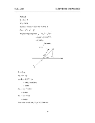 Code: AE10 ELECTRICAL ENGINEERING
39
No load: -
Io = 0.64 A
Wo= 700W
Iron loss current = 700/2400 =0.2916 A
Now , Io
2 = Iw
2 + Iµ
2
Magnetizing component Iµ = (Io
2 – Iw
2)1/2
= (0.642 – 0.29162)1/2
= 0.5697 A
On load :-
I2 = 40 A
Φ2 = 0.8 lag
cos Φo = Wo/(Vo Io)
= 700/(2400x0.64)
= 0.455
Φo = cos –1 0.455
= 62.88o
Φ2 = cos –1 0.8
= 36.86o
Now, turn ratio K =V1/V2 = 240/ 2400 = 0.1
 
