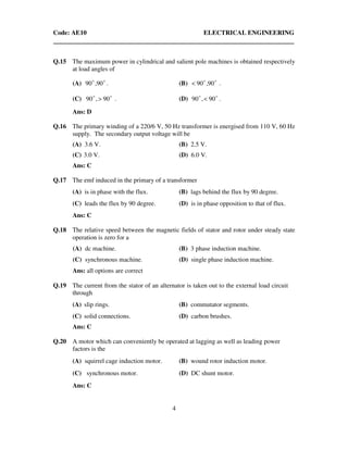 Code: AE10 ELECTRICAL ENGINEERING
4
Q.15 The maximum power in cylindrical and salient pole machines is obtained respectively
at load angles of
(A) oo
90,90 . (B) oo
90,90< .
(C) oo
90,90 > . (D) oo
90,90 < .
Ans: D
Q.16 The primary winding of a 220/6 V, 50 Hz transformer is energised from 110 V, 60 Hz
supply. The secondary output voltage will be
(A) 3.6 V. (B) 2.5 V.
(C) 3.0 V. (D) 6.0 V.
Ans: C
Q.17 The emf induced in the primary of a transformer
(A) is in phase with the flux. (B) lags behind the flux by 90 degree.
(C) leads the flux by 90 degree. (D) is in phase opposition to that of flux.
Ans: C
Q.18 The relative speed between the magnetic fields of stator and rotor under steady state
operation is zero for a
(A) dc machine. (B) 3 phase induction machine.
(C) synchronous machine. (D) single phase induction machine.
Ans: all options are correct
Q.19 The current from the stator of an alternator is taken out to the external load circuit
through
(A) slip rings. (B) commutator segments.
(C) solid connections. (D) carbon brushes.
Ans: C
Q.20 A motor which can conveniently be operated at lagging as well as leading power
factors is the
(A) squirrel cage induction motor. (B) wound rotor induction motor.
(C) synchronous motor. (D) DC shunt motor.
Ans: C
 
