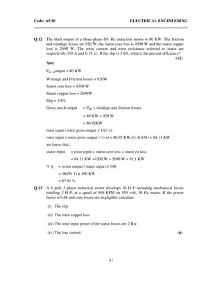 Code: AE10 ELECTRICAL ENGINEERING
41
Q.12 The shaft output of a three-phase 60- Hz induction motor is 80 KW. The friction
and windage losses are 920 W, the stator core loss is 4300 W and the stator copper
loss is 2690 W. The rotor current and rotor resistance referred to stator are
respectively 110 A and 0.15 Ω . If the slip is 3.8%, what is the percent efficiency?
(12)
Ans:
Pm =output = 80 KW
Windage and Friction losses = 920W
Stator core loss = 4300 W
Stator copper loss = 2690W
Slip = 3.8%
Gross mech output = Pm + windage and friction losses
= 80 KW + 920 W
= 80.92KW
rotor input / rotor gross output = 1/(1–s)
rotor input = rotor gross output / (1–s) = 80.92 KW /(1–0.038) = 84.11 KW
we know that ;
stator input = rotor input + stator core loss + stator cu loss
= 84.11 KW +4300 W + 2690 W = 91.1 KW
% η = (rotor output / stator input) x 100
= (80/91.1) x 100 KW
= 87.81 %
Q.13 A 6 pole 3 phase induction motor develops 30 H P including mechanical losses
totalling 2 H P, at a speed of 950 RPM on 550 volt, 50 Hz mains. If the power
factor is 0.88 and core losses are negligible, calculate:
(i) The slip
(ii) The rotor copper loss
(iii) The total input power if the stator losses are 2 Kw
(iv) The line current. (6)
 
