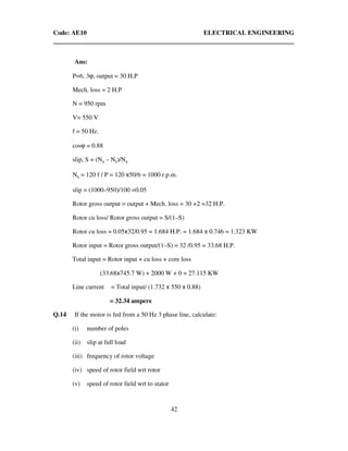Code: AE10 ELECTRICAL ENGINEERING
42
Ans:
P=6, 3ϕ, output = 30 H.P
Mech. loss = 2 H.P
N = 950 rpm
V= 550 V
f = 50 Hz.
cosϕ = 0.88
slip, S = (Ns – Nr)/Ns
Ns = 120 f / P = 120 x50/6 = 1000 r.p.m.
slip = (1000–950)/100 =0.05
Rotor gross output = output + Mech. loss = 30 +2 =32 H.P.
Rotor cu loss/ Rotor gross output = S/(1–S)
Rotor cu loss = 0.05x32/0.95 = 1.684 H.P. = 1.684 x 0.746 = 1.323 KW
Rotor input = Rotor gross output/(1–S) = 32 /0.95 = 33.68 H.P.
Total input = Rotor input + cu loss + core loss
(33.68x745.7 W) + 2000 W + 0 = 27.115 KW
Line current = Total input/ (1.732 x 550 x 0.88)
= 32.34 ampere
Q.14 If the motor is fed from a 50 Hz 3 phase line, calculate:
(i) number of poles
(ii) slip at full load
(iii) frequency of rotor voltage
(iv) speed of rotor field wrt rotor
(v) speed of rotor field wrt to stator
 