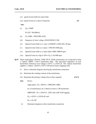 Code: AE10 ELECTRICAL ENGINEERING
43
(vi) speed of rotor field wrt stator field
(vii) speed of rotor at a slip of 10 percent. (6)
Ans:
(i) Ns= 120f/P
P=120 * 50/1000=6;
(ii) S= (1000 – 950)/1000 =0.05;
(iii) frequency of rotor voltage =Sf=0.05x50=2.5 Hz
(iv) Speed of rotor field w.r.t. rotor =(120Sf)/P =120x2.5/6= 50 rpm
(v) Speed of rotor field w.r.t stator = 950+50=1000 rpm;
(vi) Speed of rotor field w.r.t stator field =1000–1000=0 rpm;
(vii) Speed of rotor at a slip of 10%= Ns (1–S)=900 rpm;
Q.15 Three single-phase, 50 kVA, 2300/ 230 V, 60 Hz transformers are connected to form
a 3-phase, 4000V / 230-V transformer bank. The equivalent impedance of each
transformer referred to low-voltage is 0.012 + j 0.016 Ω . The 3-phase transformer
supplies a 3-phase, 120 kVA, 230 V, 0.85 power-factor (lagging) load.
(i) Draw a schematic diagram showing the transformer connection.
(ii) Determine the winding currents of the transformer.
(iii) Determine the primary voltage (line to line) required. (3 x 3)
Ans: Given :
single phase ; P0 = 50kVA ; 2300/230V, 60Hz
no. of transformers are 3 (three) to form a 3 Φ transformer
4000/230V , P0 = 120 kVA , 230V and cosΦ =0.85 lagging
Z02 = (0.012 + j 0.016) and
Z01 = Z02 /K2
(i) Schematic diagram to show transformer connection
 
