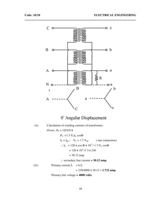 Code: AE10 ELECTRICAL ENGINEERING
44
(ii) Calculation of winding currents of transformer:
Given , P0 = 120 kVA
P0 =√ 3 VLIL cosΦ
IL = Iph ; VL = √ 3 Vph ( star connection)
∴ IL = 120 x cos Φ x 103
/ √ 3 VL cosΦ
= 120 x 103
/√ 3 x 230
= 30.12 amp
∴ secondary line current = 30.12 amp.
(iii) Primary current I1 = k I2
= 230/4000 x 30.12 = 1.732 amp.
Primary line voltage = 4000 volts.
 