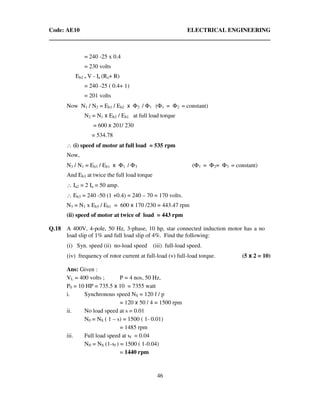 Code: AE10 ELECTRICAL ENGINEERING
46
= 240 -25 x 0.4
= 230 volts
Eb2 = V - Ia (Ra+ R)
= 240 -25 ( 0.4+ 1)
= 201 volts
Now N1 / N2 = Eb1 / Eb2 x Φ2 / Φ1 (Φ1 = Φ2 = constant)
N2 = N1 x Eb2 / Eb1 at full load torque
= 600 x 201/ 230
= 534.78
∴ (i) speed of motor at full load = 535 rpm
Now,
N3 / N1 = Eb3 / Eb1 x Φ1 / Φ3 (Φ1 = Φ2= Φ3 = constant)
And Eb3 at twice the full load torque
∴ Ia2 = 2 Ia = 50 amp.
∴ Eb3 = 240 -50 (1 +0.4) = 240 – 70 = 170 volts.
N3 = N1 x Eb3 / Eb1 = 600 x 170 /230 = 443.47 rpm
(ii) speed of motor at twice of load = 443 rpm
Q.18 A 400V, 4-pole, 50 Hz, 3-phase, 10 hp, star connected induction motor has a no
load slip of 1% and full load slip of 4%. Find the following:
(i) Syn. speed (ii) no-load speed (iii) full-load speed.
(iv) frequency of rotor current at full-load (v) full-load torque. (5 x 2 = 10)
Ans: Given :
VL = 400 volts ; P = 4 nos, 50 Hz,
P0 = 10 HP = 735.5 x 10 = 7355 watt
i. Synchronous speed NS = 120 f / p
= 120 x 50 / 4 = 1500 rpm
ii. No load speed at s = 0.01
N0 = NS ( 1 – s) = 1500 ( 1- 0.01)
= 1485 rpm
iii. Full load speed at sf = 0.04
Nfl = NS (1-sf ) = 1500 ( 1-0.04)
= 1440 rpm
 
