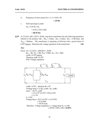 Code: AE10 ELECTRICAL ENGINEERING
47
iv. Frequency of rotor current (fr) = sf .f = 0.04 x 50
= 2.0 Hz
v. Full load torque at shaft
TSh = 9.55 P0 / Nfl
= 9.55 x 7355 /1440
= 48.78 Nm
Q.19 A 2.2 kVA, 440 / 220 V, 50 Hz, step-down transformer has the following parameters
referred to the primary side : ohms,3Re1 = ohms,4Xe1 = ohmsK5.2Rc1 = and
ohmsK2X 1m = . The transformer is operating at full-load with a power-factor of
0.707 lagging. Determine the voltage regulation of the transformer. (10)
Ans:
Given : P0 = 2.2 kVA , 440/220 V , 50 Hz
R01 = 3 , X01 = 4 , Rm= 2.5k , Xm = X0 = 2k
cosΦ = 0.707 lagging
Therefore sinΦ = 0.707
Find Voltage regulation
cosΦ = 0.707 ; therefore Φ = 45o
(Voltage drop) = I2 (R01 cosΦ + X01 sinΦ)
and I2 = P0/ V2 cosΦ
= 2.2 x 103
x 0.707 / 220 x 0.707
= 1 x 10
I2 = 10A
Voltage drop = 10 (3 x 0.707 + 4 x 0.707)
= 10 (4.950)
= 49.50 Volts
Therefore, Voltage regulation = ( voltage drop /V2 ) x 100
= (49.50 / 220) x 100 = 22.50%
 